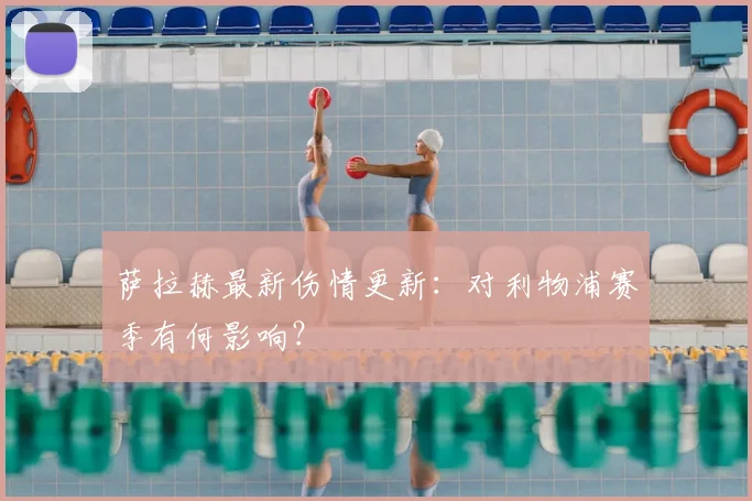 萨拉赫最新伤情更新：对利物浦赛季有何影响？