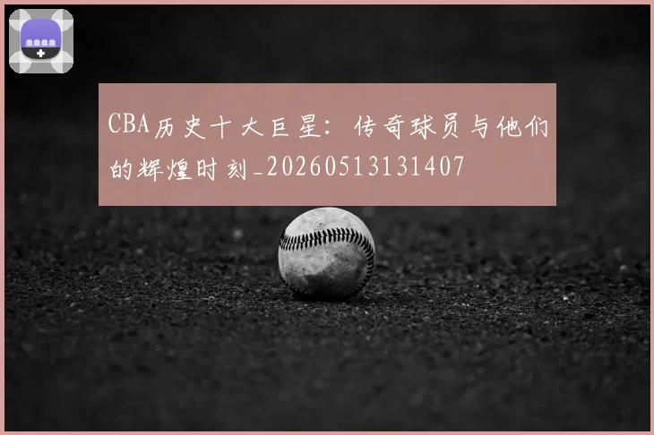 CBA历史十大巨星：传奇球员与他们的辉煌时刻_20260513131407
