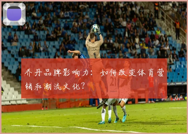 乔丹品牌影响力：如何改变体育营销和潮流文化？
