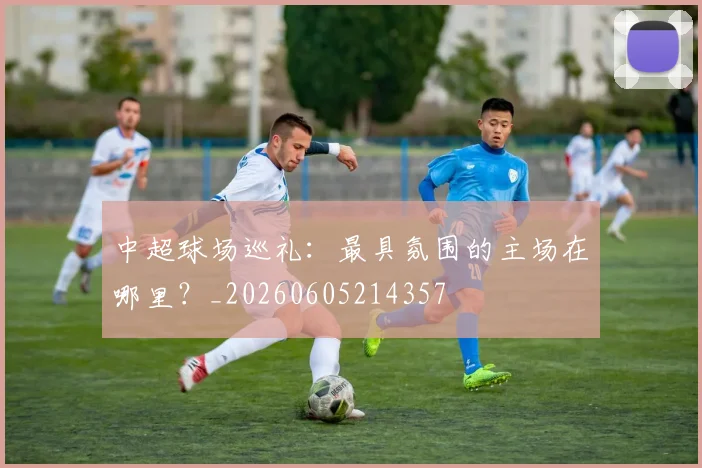 中超球场巡礼:最具氛围的主场在哪里?_20260605214357