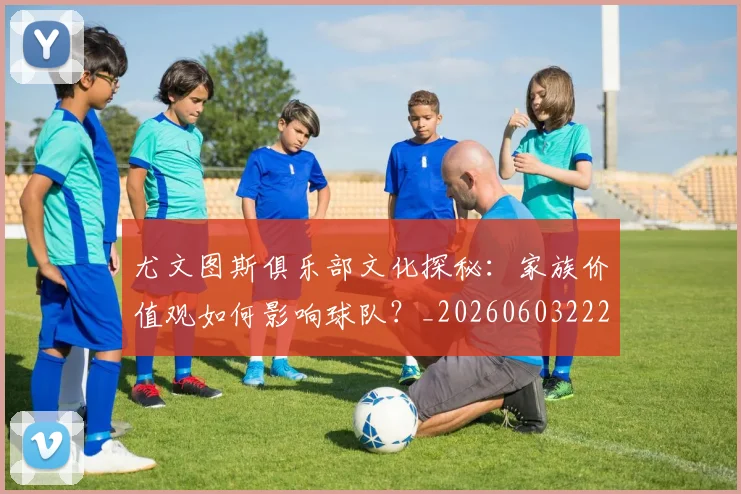 尤文图斯俱乐部文化探秘：家族价值观如何影响球队？_20260603222031