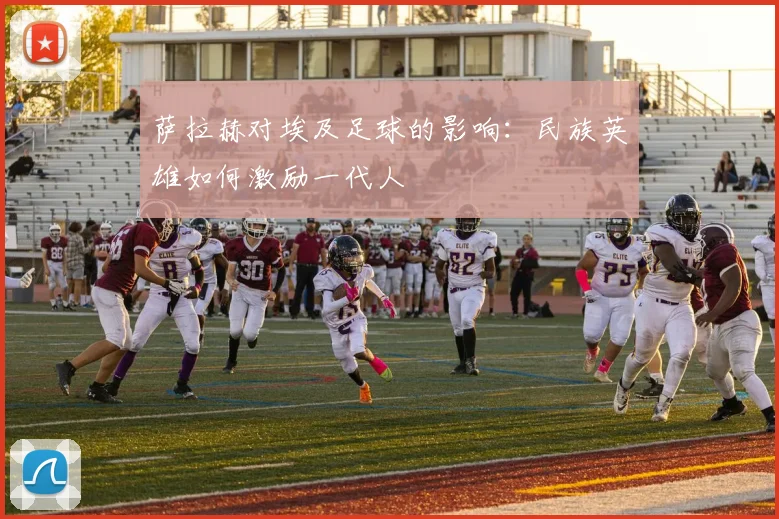 萨拉赫对埃及足球的影响：民族英雄如何激励一代人