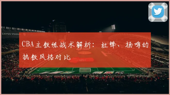 CBA主教练战术解析：杜锋、杨鸣的执教风格对比