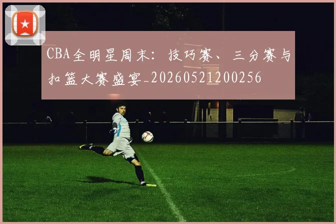 CBA全明星周末:技巧赛、三分赛与扣篮大赛盛宴_20260521200256