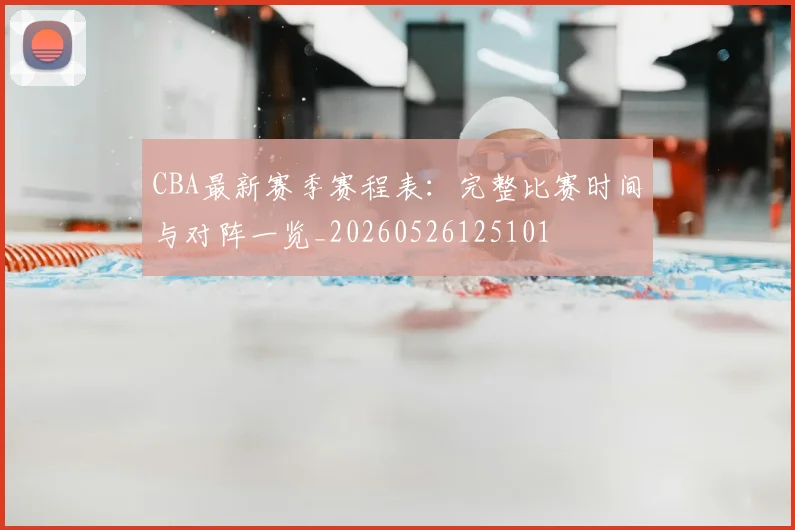 CBA最新赛季赛程表:完整比赛时间与对阵一览_20260526125101