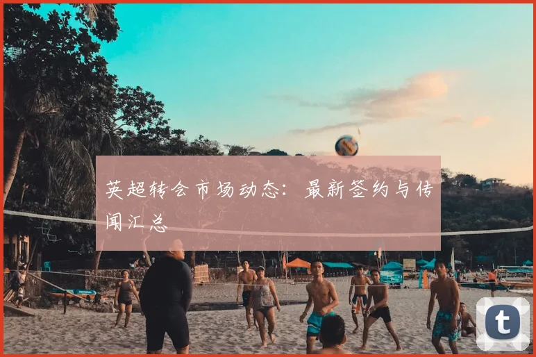 英超转会市场动态:最新签约与传闻汇总