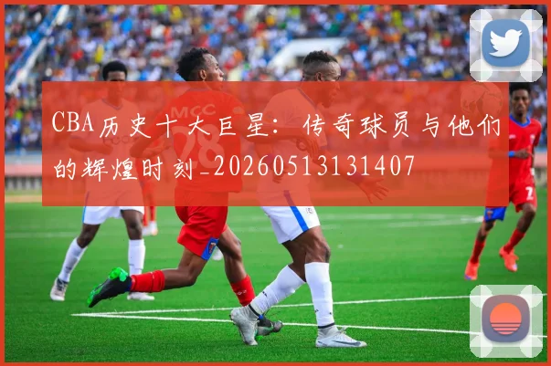 CBA历史十大巨星:传奇球员与他们的辉煌时刻_20260513131407