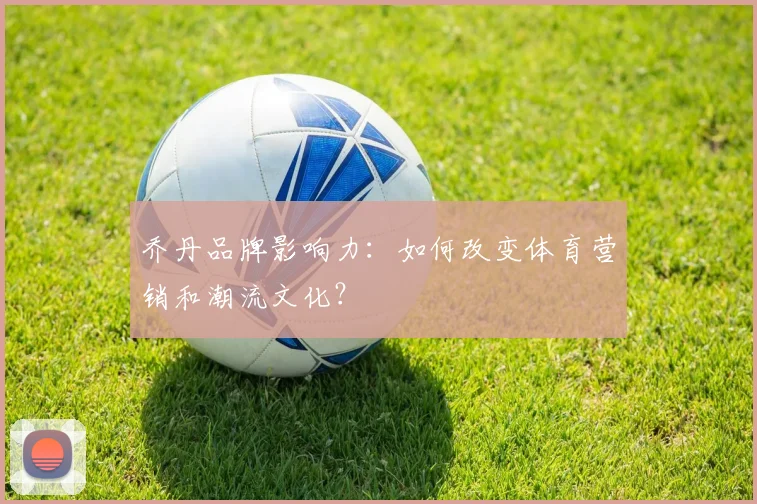 乔丹品牌影响力：如何改变体育营销和潮流文化？